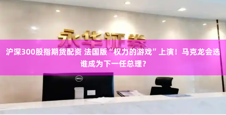 沪深300股指期货配资 法国版“权力的游戏”上演!马克龙会选谁成为下一任总理?