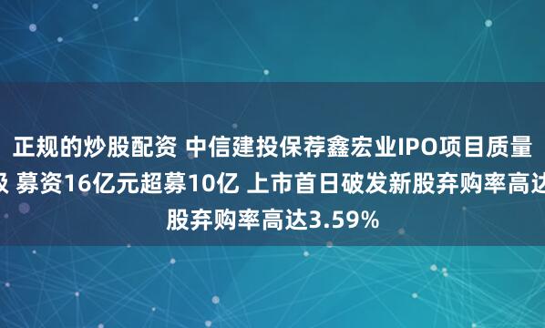 正规的炒股配资 中信建投保荐鑫宏业IPO项目质量评级D级 募资16亿元超募10亿 上市首日破发新股弃购率高达3.59%