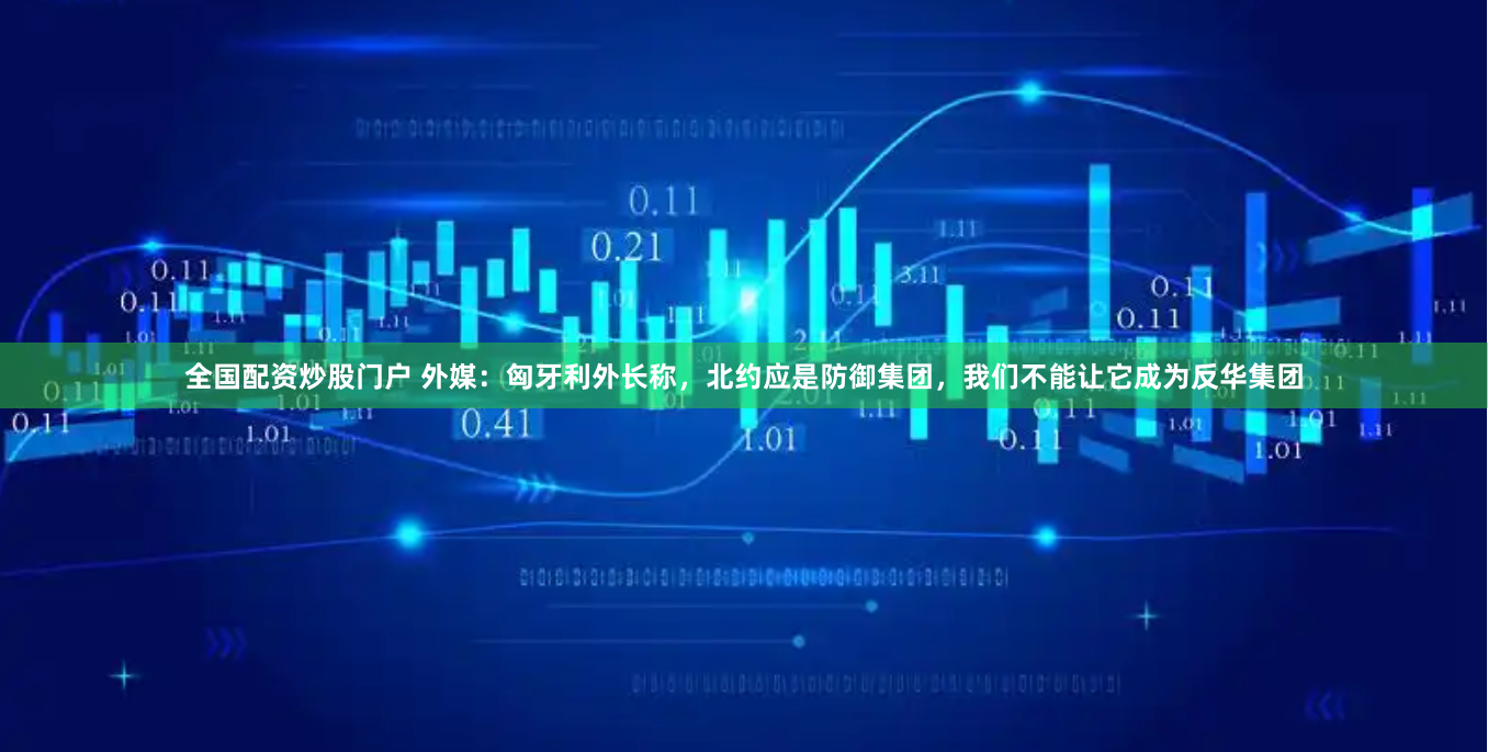 全国配资炒股门户 外媒:匈牙利外长称,北约应是防御集团,我们不能让它成为反华集团