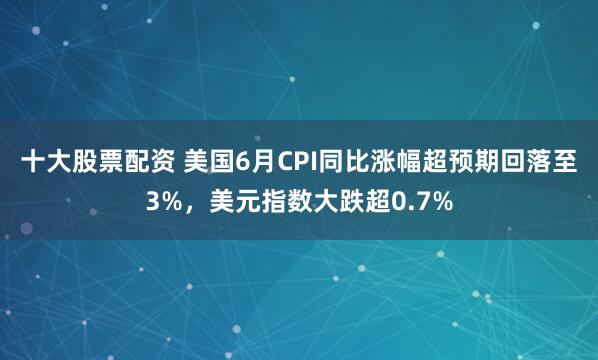 十大股票配资 美国6月CPI同比涨幅超预期回落至3%，美元指数大跌超0.7%